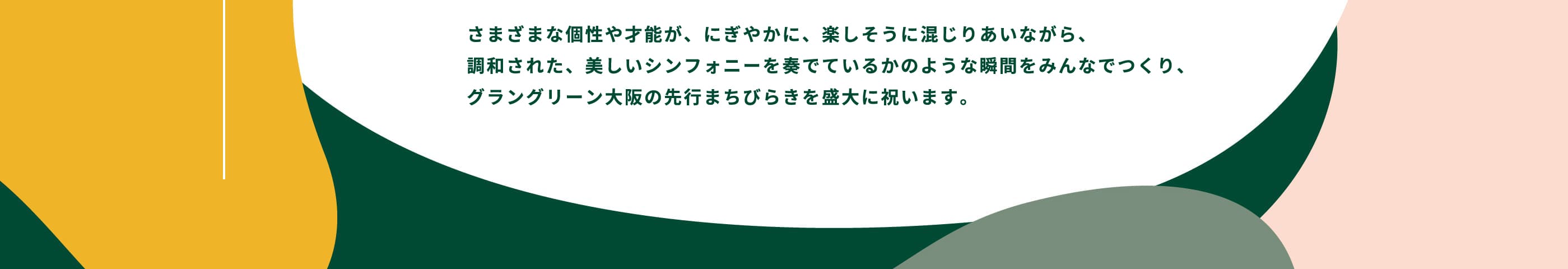 さまざまな個性や才能が、にぎやかに、楽しそうに混じりあいながら、調和された、美しいシンフォニーを奏でているかのような瞬間をみんなでつくり、グラングリーン大阪の先行まちびらきを盛大に祝います。